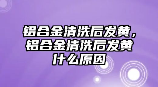 鋁合金清洗后發(fā)黃，鋁合金清洗后發(fā)黃什么原因
